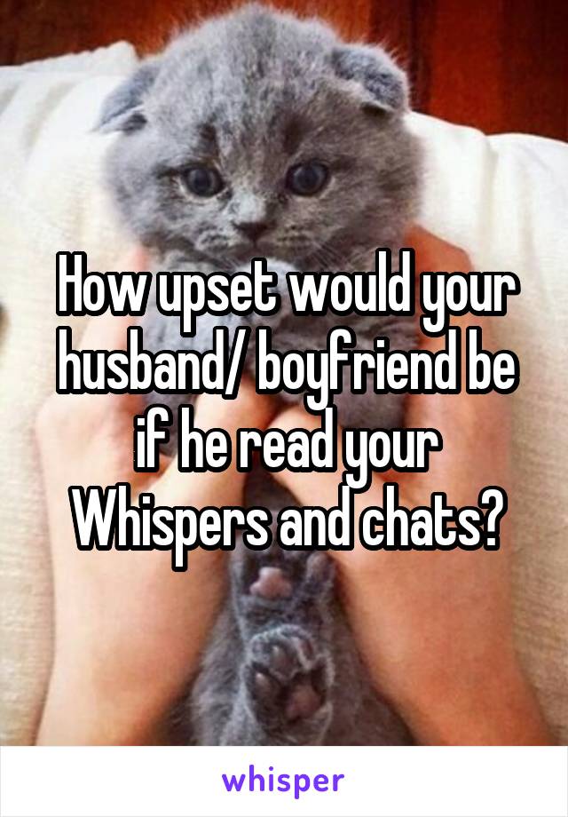 How upset would your husband/ boyfriend be if he read your Whispers and chats?