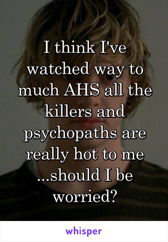 I think I've watched way to much AHS all the killers and psychopaths are really hot to me ...should I be worried?