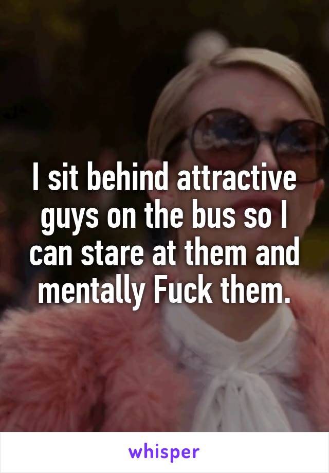 I sit behind attractive guys on the bus so I can stare at them and mentally Fuck them.