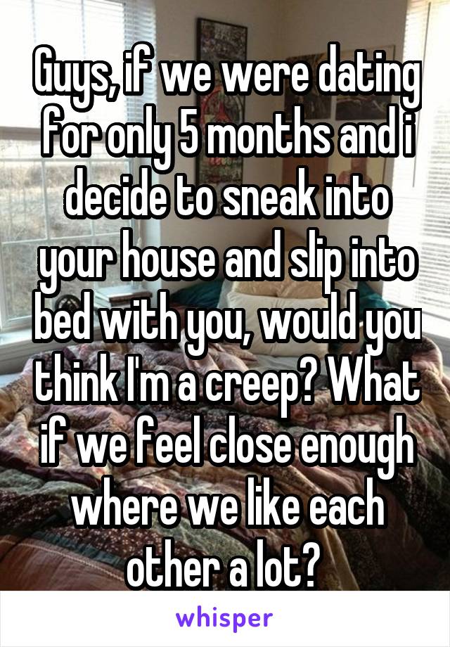 Guys, if we were dating for only 5 months and i decide to sneak into your house and slip into bed with you, would you think I'm a creep? What if we feel close enough where we like each other a lot? 