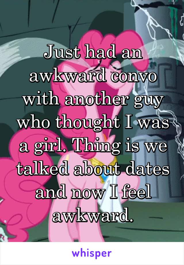 Just had an awkward convo with another guy who thought I was a girl. Thing is we talked about dates and now I feel awkward.