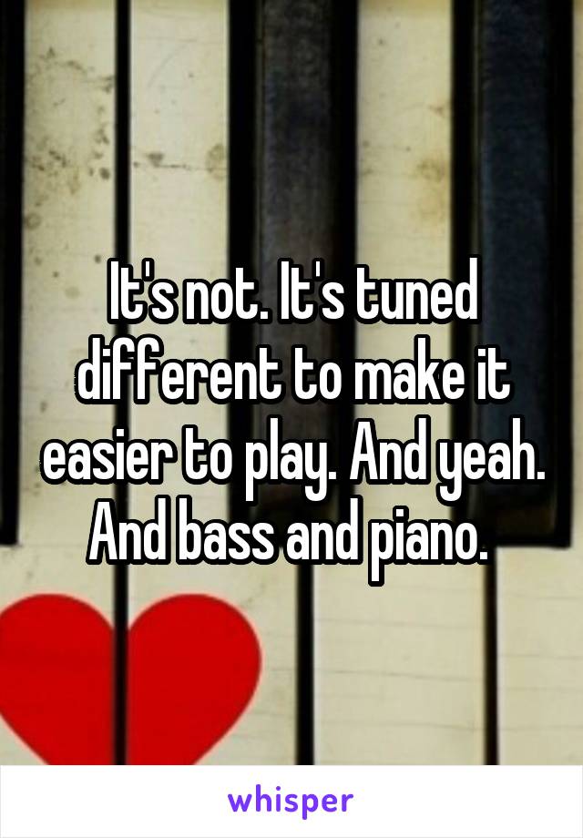It's not. It's tuned different to make it easier to play. And yeah. And bass and piano. 