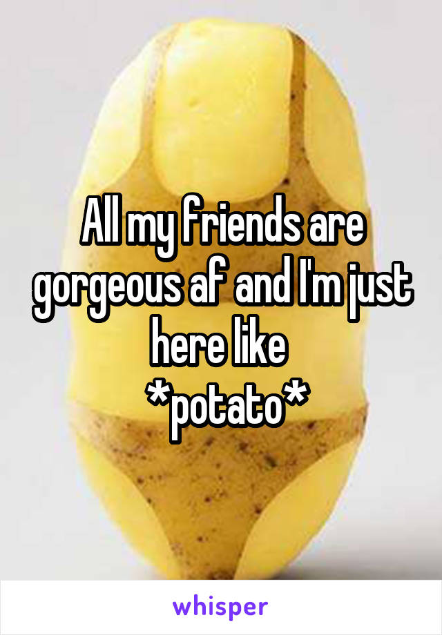 All my friends are gorgeous af and I'm just here like 
 *potato*
