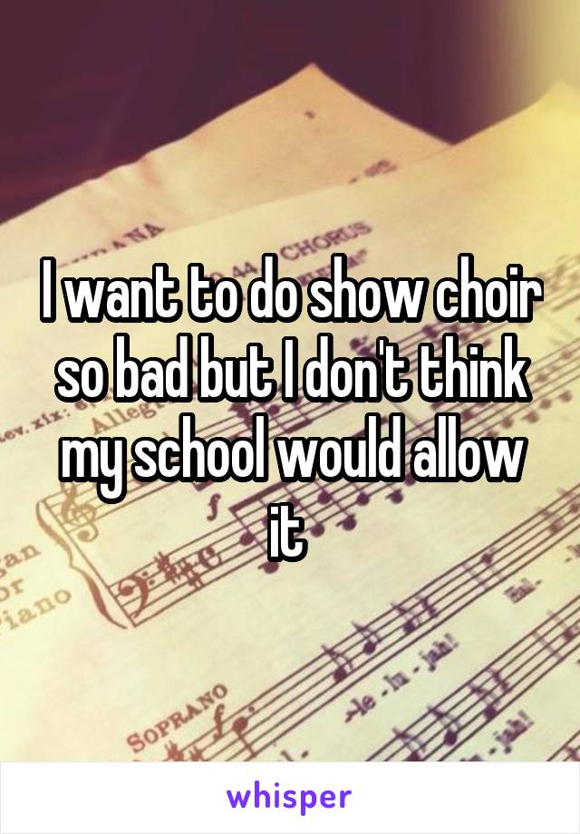 I want to do show choir so bad but I don't think my school would allow it 