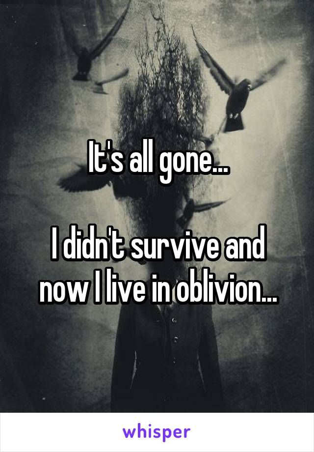 It's all gone...

I didn't survive and now I live in oblivion...