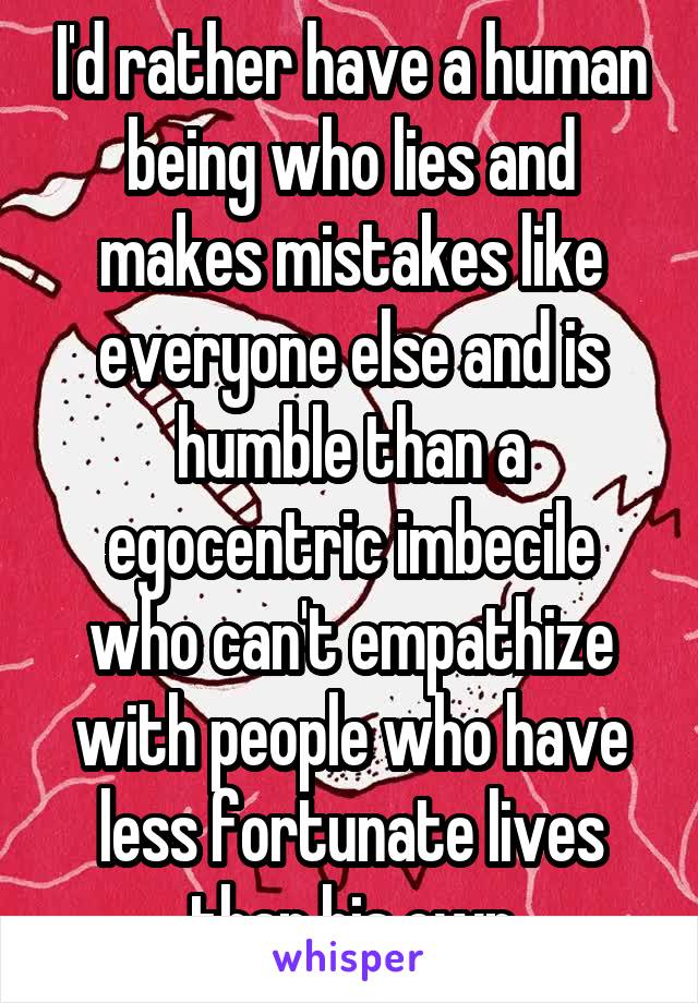 I'd rather have a human being who lies and makes mistakes like everyone else and is humble than a egocentric imbecile who can't empathize with people who have less fortunate lives than his own