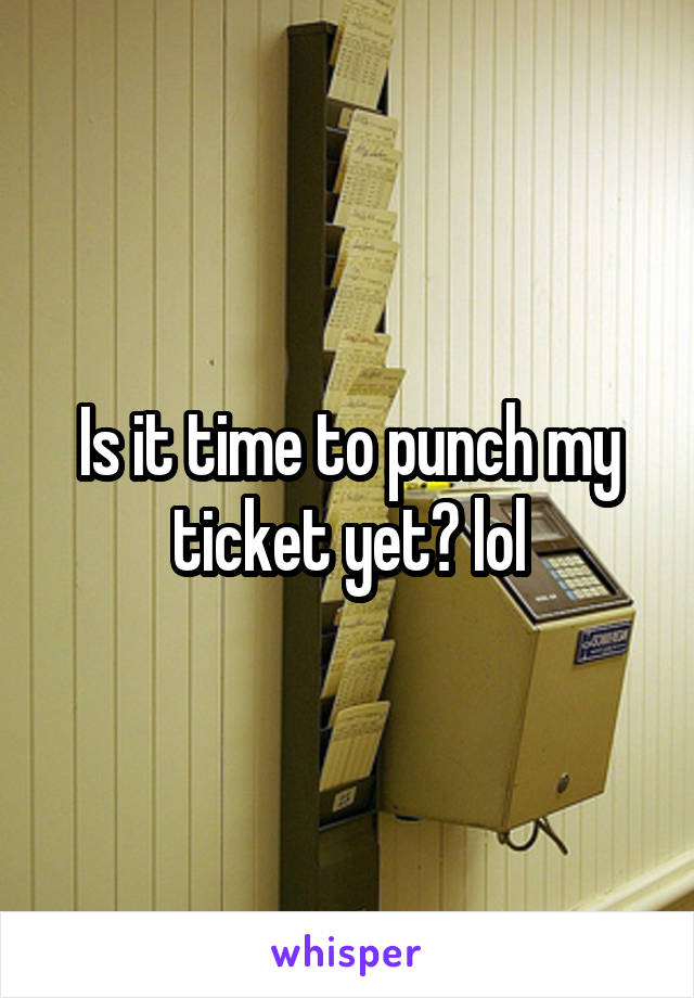 Is it time to punch my ticket yet? lol