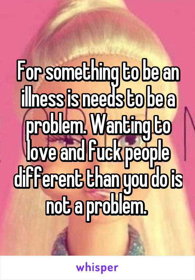 For something to be an illness is needs to be a problem. Wanting to love and fuck people different than you do is not a problem. 