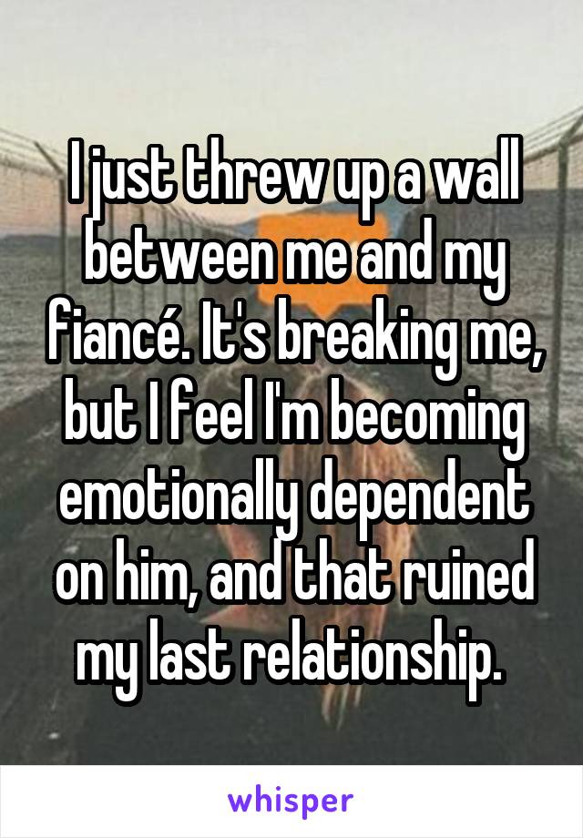 I just threw up a wall between me and my fiancé. It's breaking me, but I feel I'm becoming emotionally dependent on him, and that ruined my last relationship. 