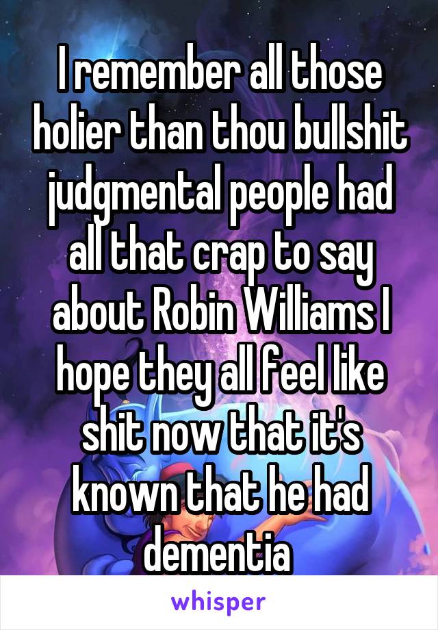 I remember all those holier than thou bullshit judgmental people had all that crap to say about Robin Williams I hope they all feel like shit now that it's known that he had dementia 