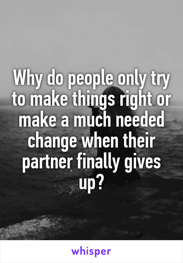 Why do people only try to make things right or make a much needed change when their partner finally gives up?