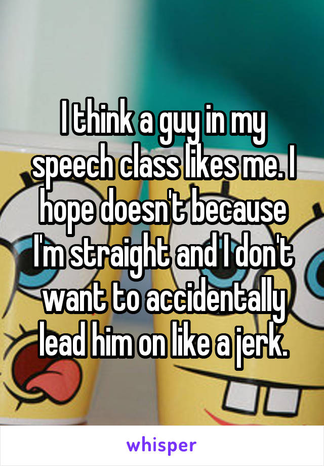 I think a guy in my speech class likes me. I hope doesn't because I'm straight and I don't want to accidentally lead him on like a jerk.