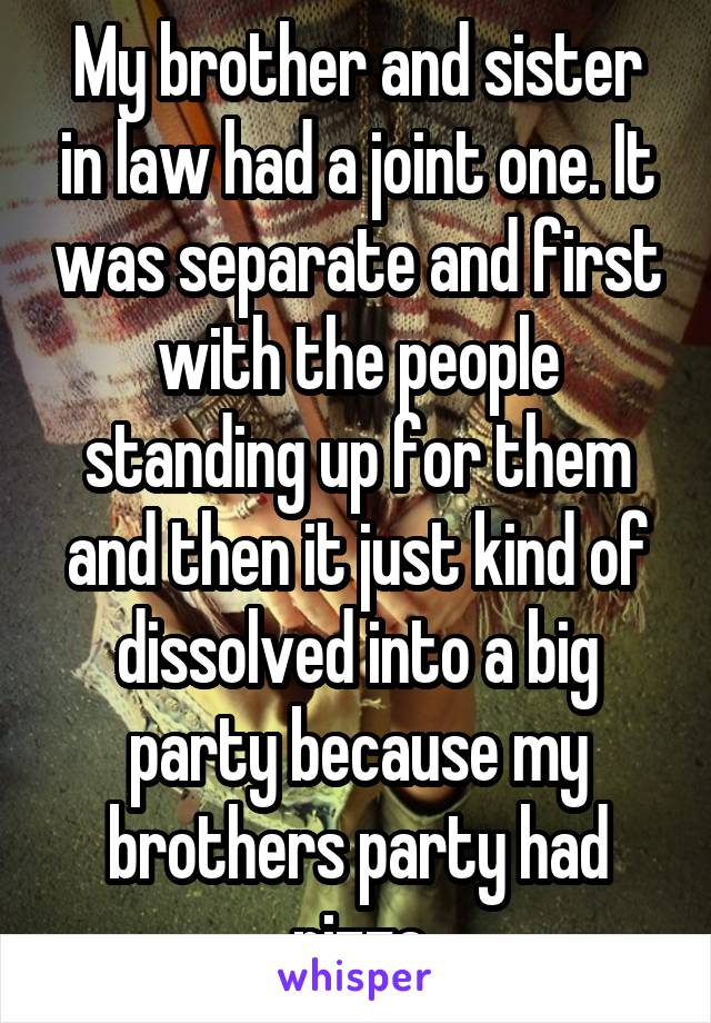 My brother and sister in law had a joint one. It was separate and first with the people standing up for them and then it just kind of dissolved into a big party because my brothers party had pizza
