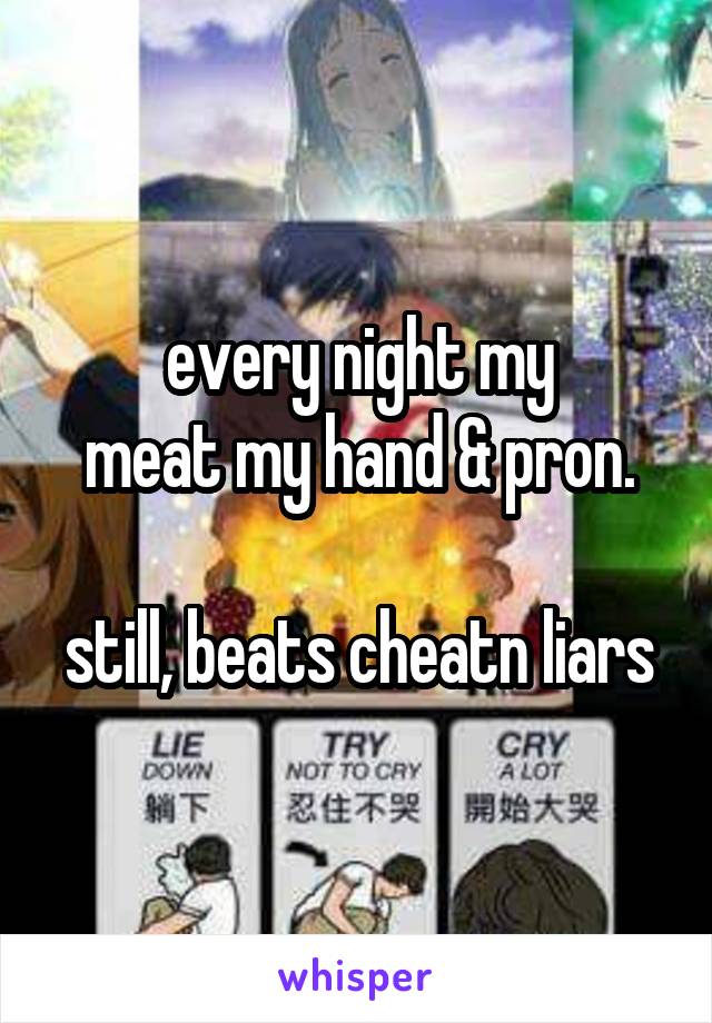 every night my
meat my hand & pron.

still, beats cheatn liars