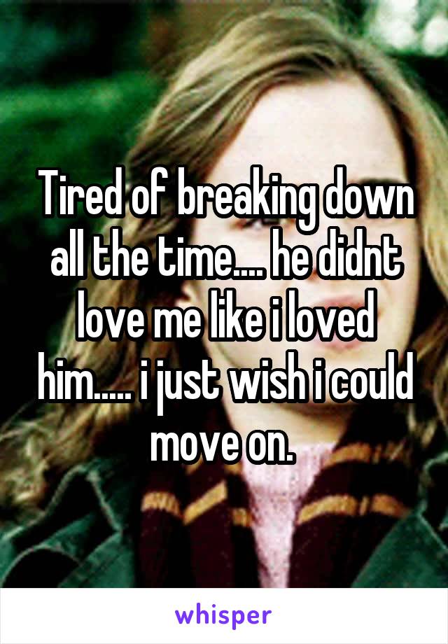 Tired of breaking down all the time.... he didnt love me like i loved him..... i just wish i could move on. 