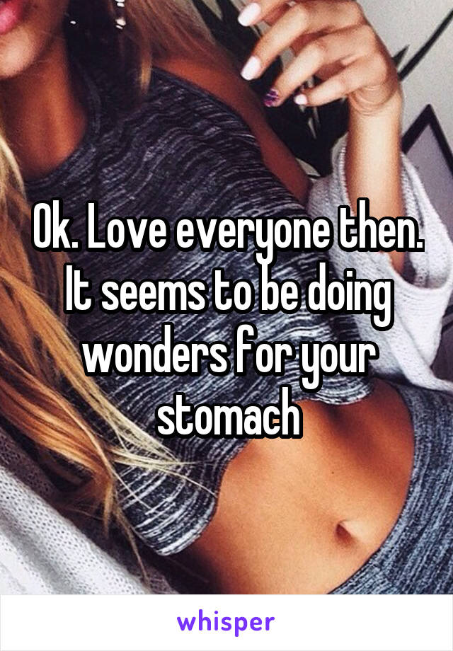 Ok. Love everyone then. It seems to be doing wonders for your stomach