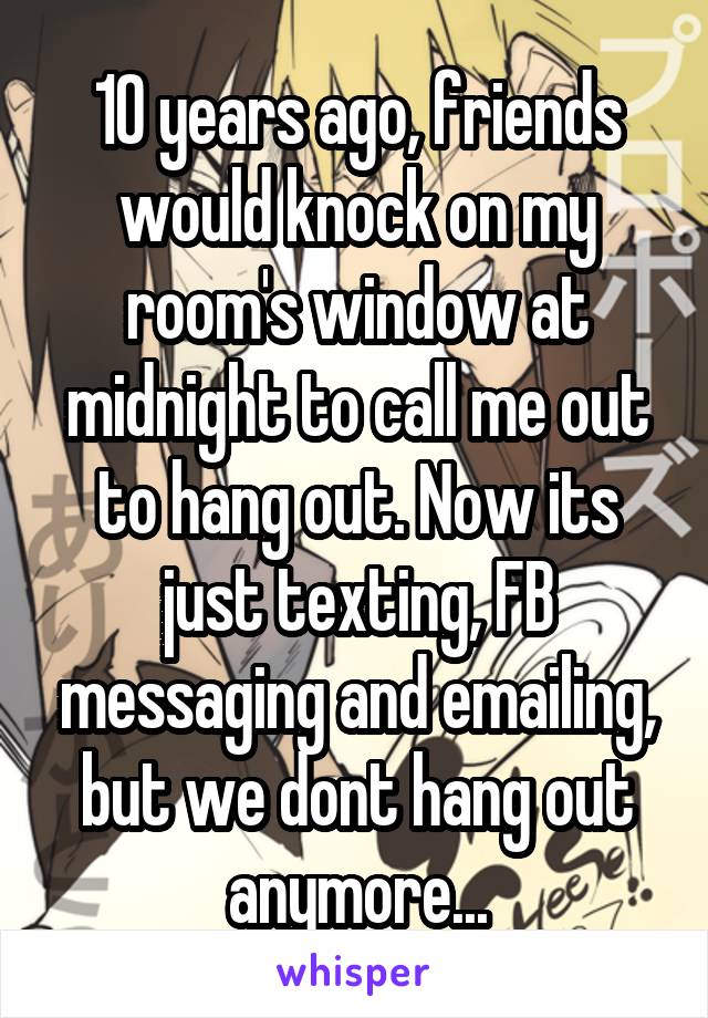 10 years ago, friends would knock on my room's window at midnight to call me out to hang out. Now its just texting, FB messaging and emailing, but we dont hang out anymore...