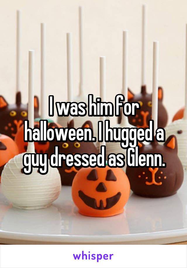 I was him for halloween. I hugged a guy dressed as Glenn.