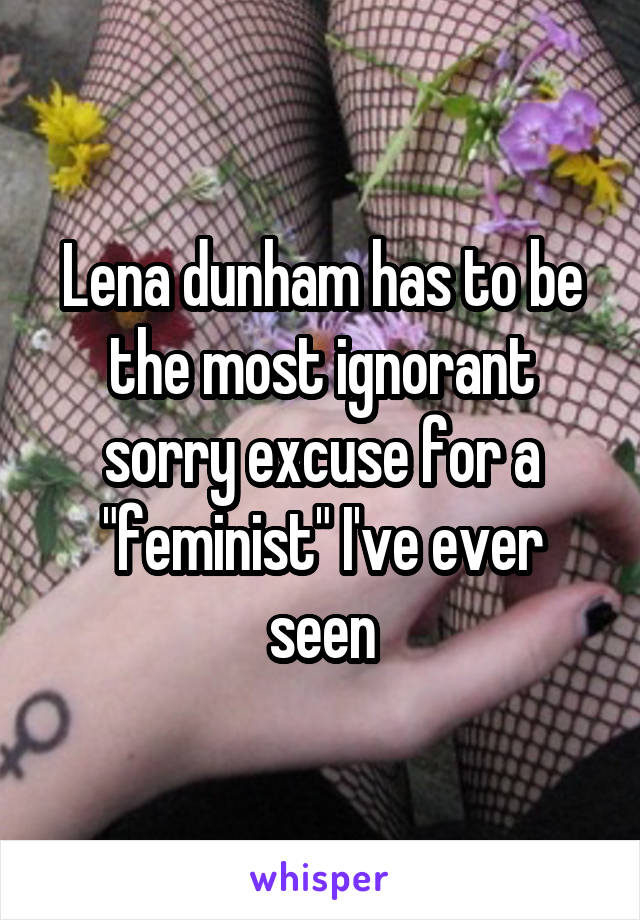 Lena dunham has to be the most ignorant sorry excuse for a "feminist" I've ever seen