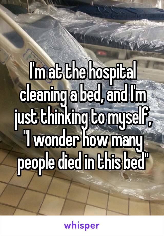 I'm at the hospital cleaning a bed, and I'm just thinking to myself, "I wonder how many people died in this bed"