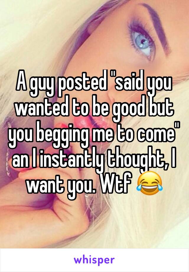 A guy posted "said you wanted to be good but you begging me to come" an I instantly thought, I want you. Wtf 😂