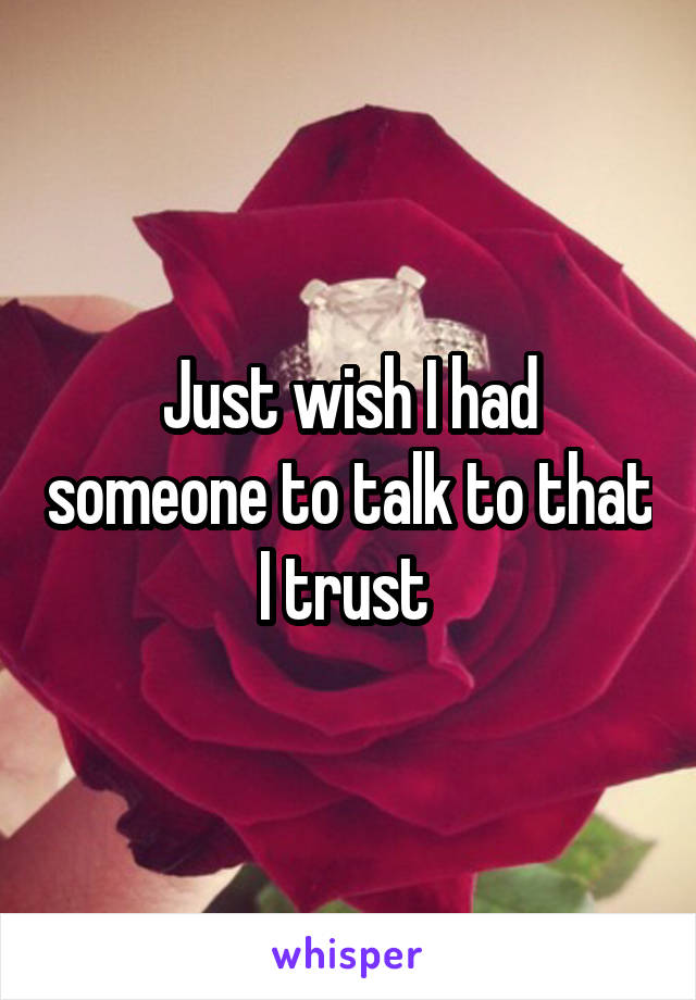 Just wish I had someone to talk to that I trust 