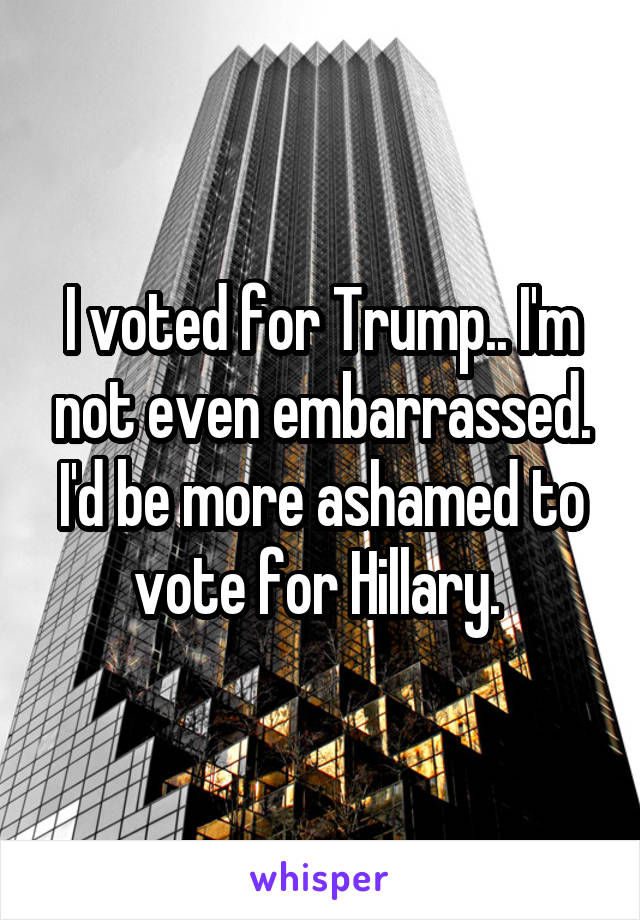 I voted for Trump.. I'm not even embarrassed. I'd be more ashamed to vote for Hillary. 
