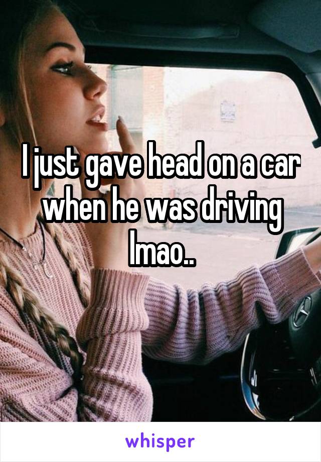 I just gave head on a car when he was driving lmao..
