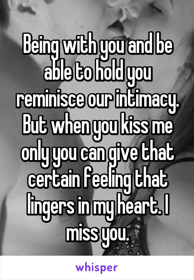 Being with you and be able to hold you reminisce our intimacy. But when you kiss me only you can give that certain feeling that lingers in my heart. I miss you.
