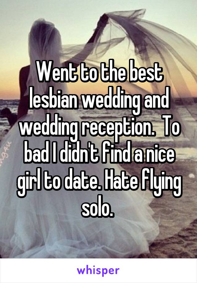 Went to the best lesbian wedding and wedding reception.  To bad I didn't find a nice girl to date. Hate flying solo. 