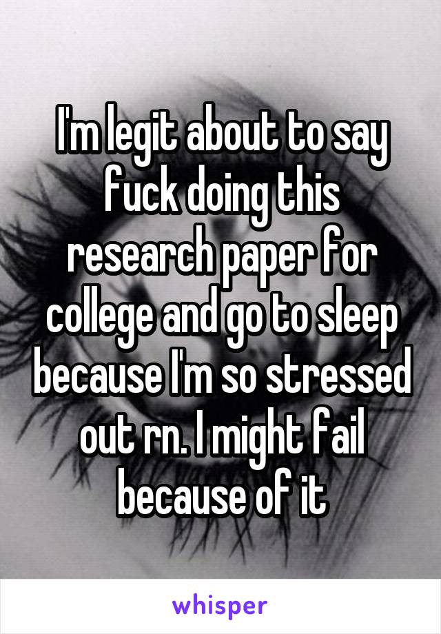 I'm legit about to say fuck doing this research paper for college and go to sleep because I'm so stressed out rn. I might fail because of it