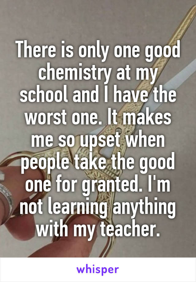 There is only one good chemistry at my school and I have the worst one. It makes me so upset when people take the good one for granted. I'm not learning anything with my teacher.