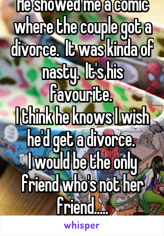 He showed me a comic where the couple got a divorce.  It was kinda of nasty.  It's his favourite. 
I think he knows I wish he'd get a divorce. 
I would be the only friend who's not her friend.....
