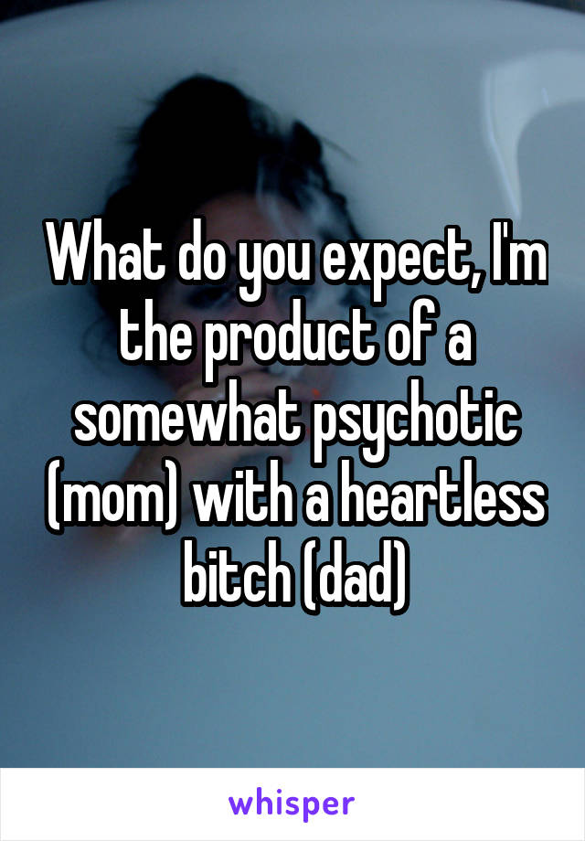 What do you expect, I'm the product of a somewhat psychotic (mom) with a heartless bitch (dad)