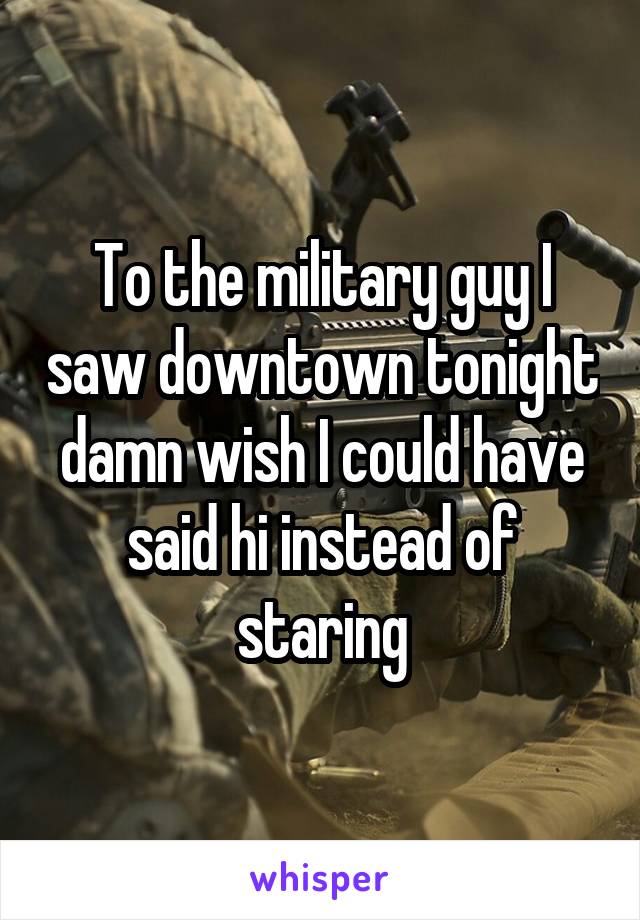 To the military guy I saw downtown tonight damn wish I could have said hi instead of staring
