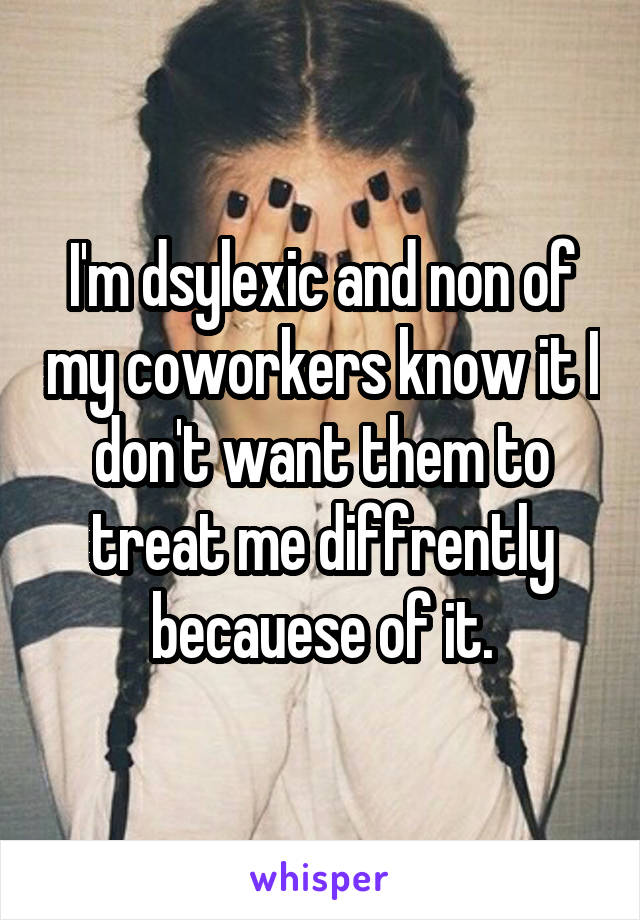 I'm dsylexic and non of my coworkers know it I don't want them to treat me diffrently becauese of it.