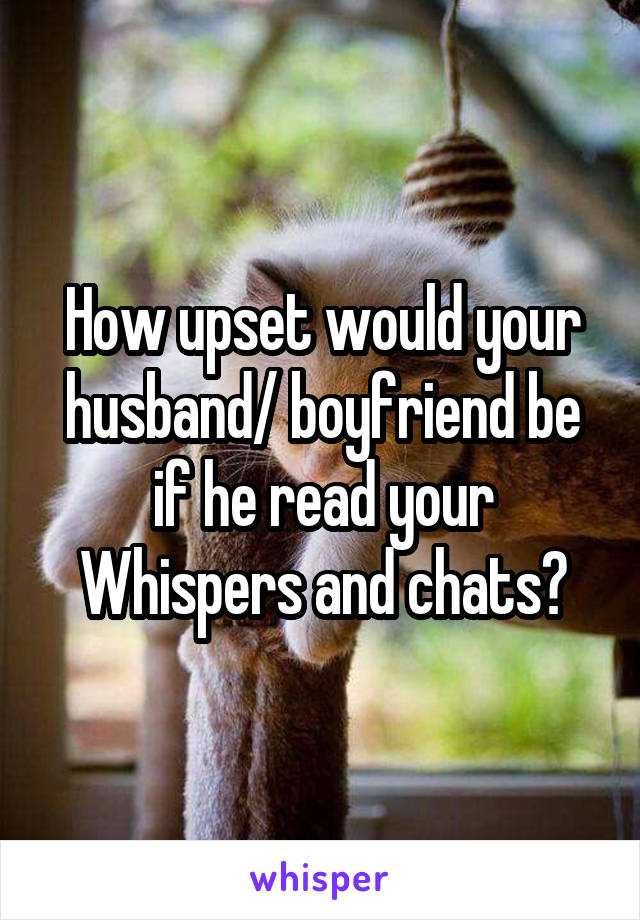 How upset would your husband/ boyfriend be if he read your Whispers and chats?