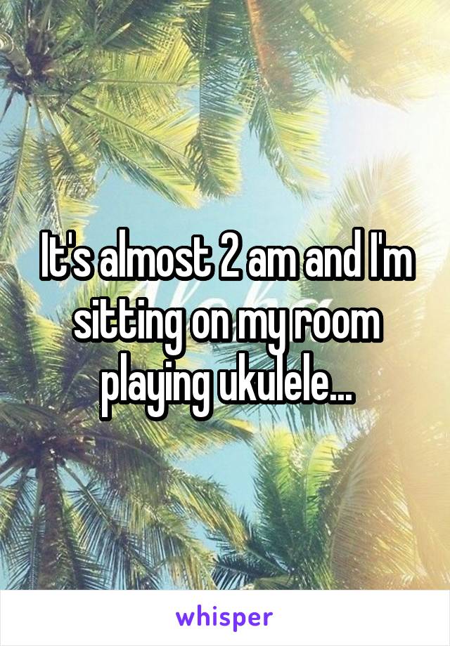 It's almost 2 am and I'm sitting on my room playing ukulele...