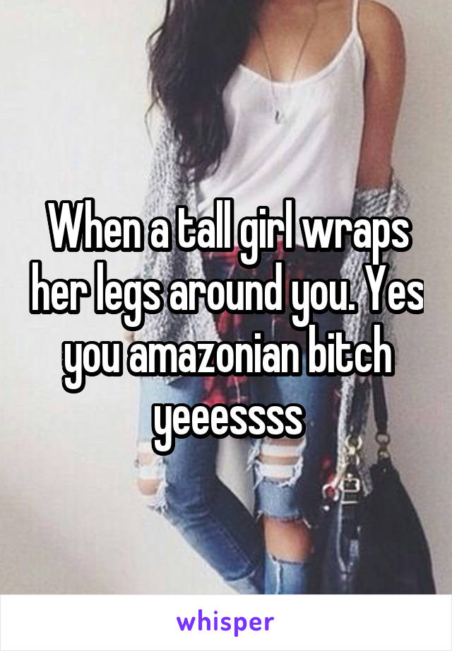When a tall girl wraps her legs around you. Yes you amazonian bitch yeeessss
