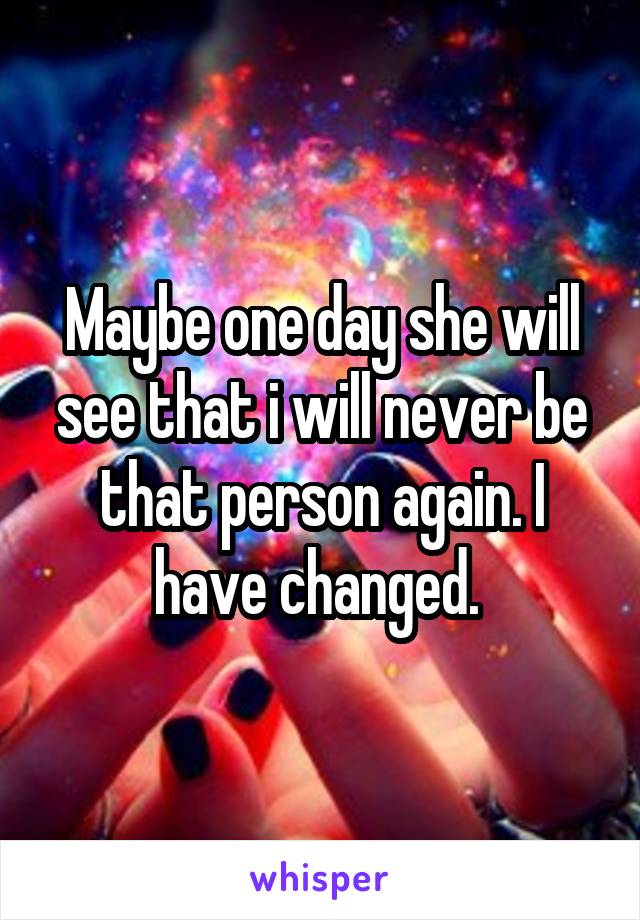 Maybe one day she will see that i will never be that person again. I have changed. 