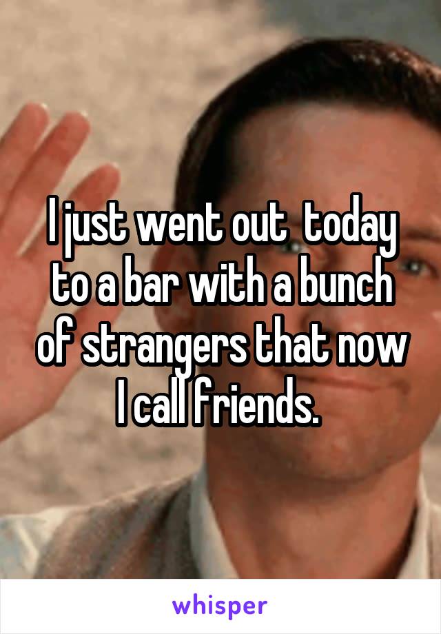I just went out  today to a bar with a bunch of strangers that now I call friends. 