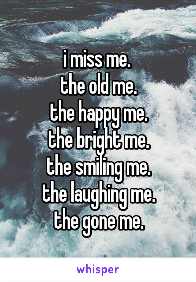 i miss me. 
the old me.
the happy me.
the bright me.
the smiling me.
the laughing me.
the gone me.