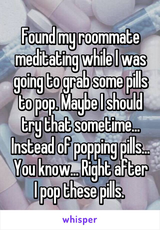 Found my roommate meditating while I was going to grab some pills to pop. Maybe I should try that sometime... Instead of popping pills... You know... Right after I pop these pills. 