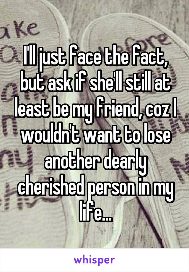 I'll just face the fact, but ask if she'll still at least be my friend, coz I wouldn't want to lose another dearly cherished person in my life...