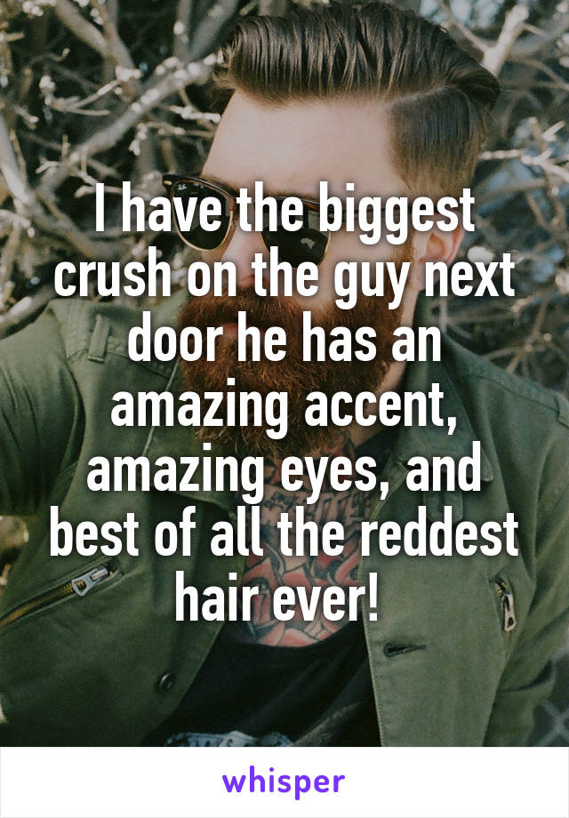 I have the biggest crush on the guy next door he has an amazing accent, amazing eyes, and best of all the reddest hair ever! 