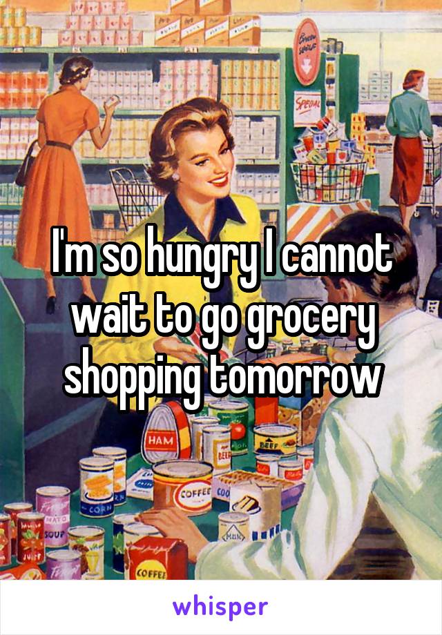 I'm so hungry I cannot wait to go grocery shopping tomorrow