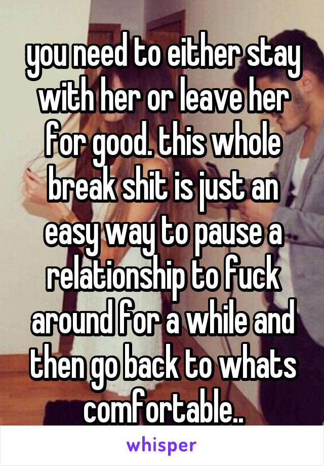 you need to either stay with her or leave her for good. this whole break shit is just an easy way to pause a relationship to fuck around for a while and then go back to whats comfortable..