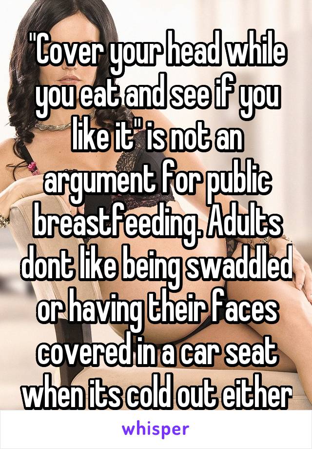 "Cover your head while you eat and see if you like it" is not an argument for public breastfeeding. Adults dont like being swaddled or having their faces covered in a car seat when its cold out either