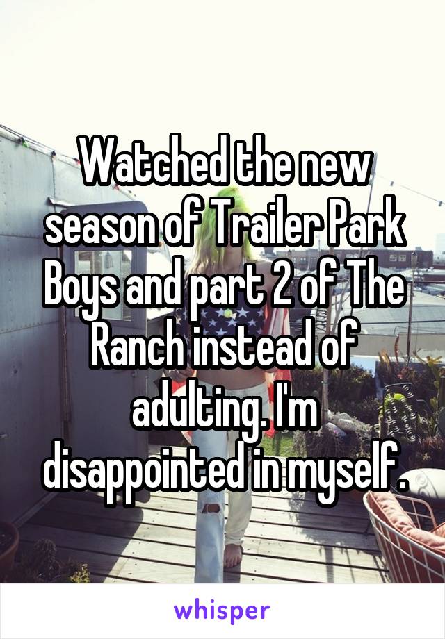 Watched the new season of Trailer Park Boys and part 2 of The Ranch instead of adulting. I'm disappointed in myself.