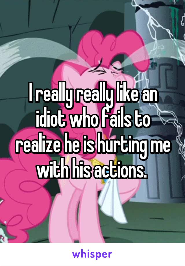 I really really like an idiot who fails to realize he is hurting me with his actions. 